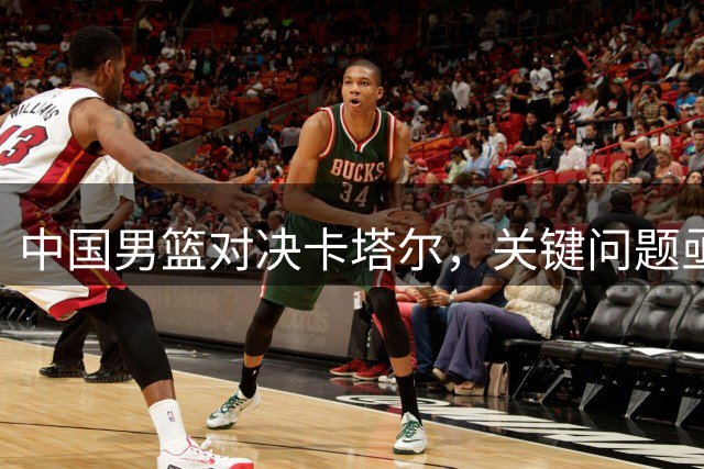 中国男篮对决卡塔尔，关键问题亟待解决