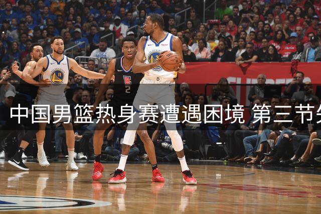 中国男篮热身赛遭遇困境 第三节失分致落后新西兰12分