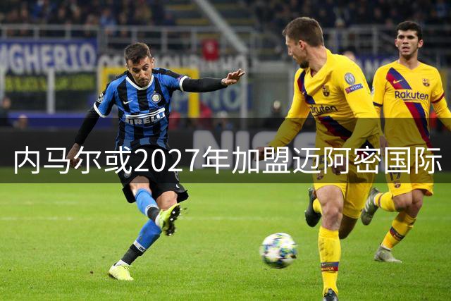 内马尔或2027年加盟迈阿密国际 MSN组合有望重聚