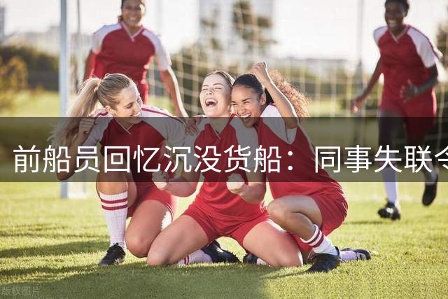 前船员回忆沉没货船：同事失联令人揪心 老旧船只维修频繁