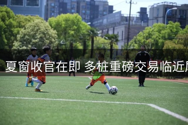 夏窗收官在即 多桩重磅交易临近尾声