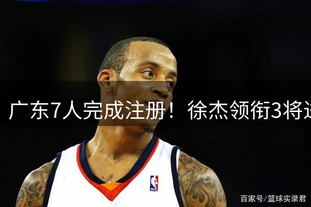 广东7人完成注册！徐杰领衔3将进入合同年，宏远新赛季要赌一把了