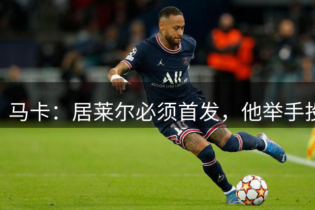马卡：居莱尔必须首发，他举手投足间都散发对自身实力的绝对自信